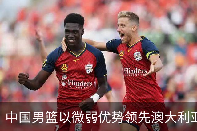 中国男篮以微弱优势领先澳大利亚，球员表现各有千秋